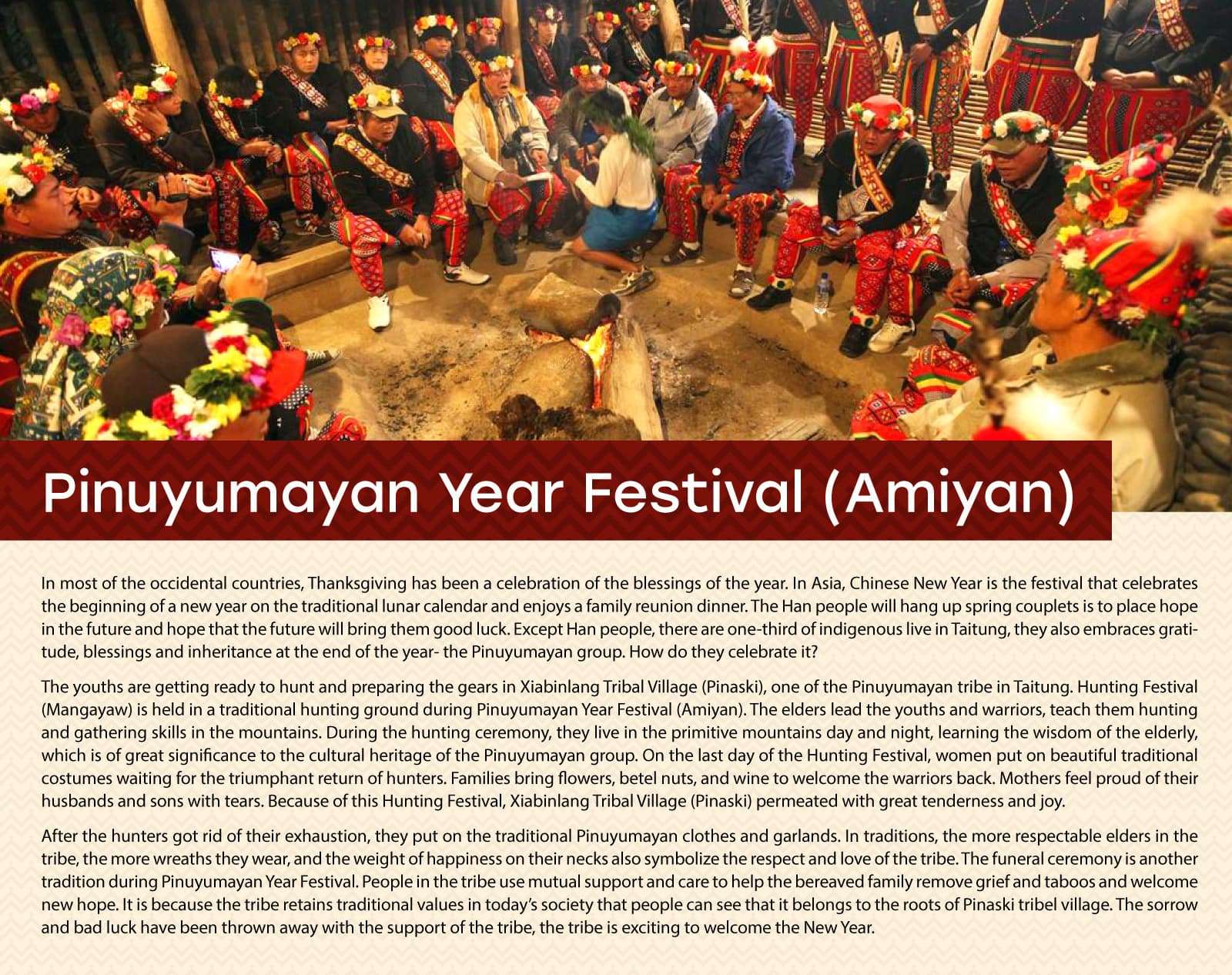 Pinuyumayan Year Festival (Amiyan)
In most of the occidental countries, Thanksgiving has been a celebration of the blessings of the year. In Asia, Chinese New Year is the festival that celebrates the beginning of a new year on the traditional lunar calendar and enjoys a family reunion dinner. The Han people will hang up spring couplets is to place hope in the future and hope that the future will bring them good luck. Except Han people, there are one-third of indigenous live in Taitung, they also embraces gratitude, blessings and inheritance at the end of the year- the Pinuyumayan group. How do they celebrate it?
The youths are getting ready to hunt and preparing the gears in Xiabinlang Tribal Village (Pinaski), one of the Pinuyumayan tribe in Taitung. Hunting Festival (Mangayaw) is held in a traditional hunting ground during Pinuyumayan Year Festival (Amiyan). The elders lead the youths and warriors, teach them hunting and gathering skills in the mountains. During the hunting ceremony, they live in the primitive mountains day and night, learning the wisdom of the elderly, which is of great significance to the cultural heritage of the Pinuyumayan group. On the last day of the Hunting Festival, women put on beautiful traditional costumes waiting for the triumphant return of hunters. Families bring flowers, betel nuts, and wine to welcome the warriors back. Mothers feel proud of their husbands and sons with tears. Because of this Hunting Festival, Xiabinlang Tribal Village (Pinaski) permeated with great tenderness and joy.    
After the hunters got rid of their exhaustion, they put on the traditional Pinuyumayan clothes and garlands. In traditions, the more respectable elders in the tribe, the more wreaths they wear, and the weight of happiness on their necks also symbolize the respect and love of the tribe. The funeral ceremony is another tradition during Pinuyumayan Year Festival. People in the tribe use mutual support and care to help the bereaved family remove grief and taboos and welcome new hope. It is because the tribe retains traditional values in today’s society that people can see that it belongs to the roots of Pinaski tribel village. The sorrow and bad luck have been thrown away with the support of the tribe, the tribe is exciting to welcome the New Year. 
