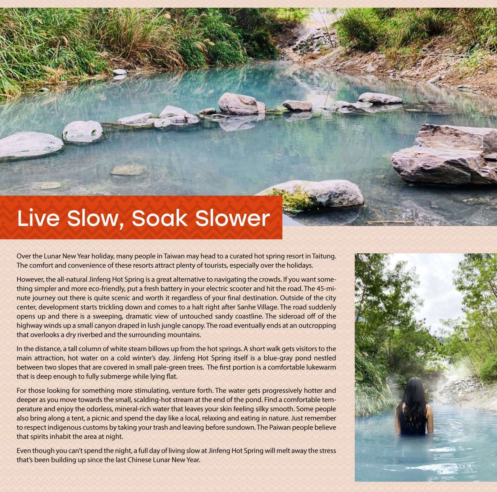 Live Slow, Soak Slower

Over the Lunar New Year holiday, many people in Taiwan may head to a curated hot spring resort in Taitung. The comfort and convenience of these resorts attract plenty of tourists, especially over the holidays.

However, the all-natural Jinfeng Hot Spring is a great alternative to navigating the crowds. If you want something simpler and more eco-friendly, put a fresh battery in your electric scooter and hit the road. The 45-minute journey out there is quite scenic and worth it regardless of your final destination. Outside of the city center, development starts trickling down and comes to a halt right after Sanhe Village. The road suddenly opens up and there is a sweeping, dramatic view of untouched sandy coastline. The sideroad off of the highway winds up a small canyon draped in lush jungle canopy. The road eventually ends at an outcropping that overlooks a dry riverbed and the surrounding mountains.

    In the distance, a tall column of white steam billows up from the hot springs. A short walk gets visitors to the main attraction, hot water on a cold winter’s day. Jinfeng Hot Spring itself is a blue-gray pond nestled between two slopes that are covered in small pale-green trees.  The first portion is a comfortable lukewarm that is deep enough to fully submerge while lying flat.

For those looking for something more stimulating, venture forth. The water gets progressively hotter and deeper as you move towards the small, scalding-hot stream at the end of the pond. Find a comfortable temperature and enjoy the odorless, mineral-rich water that leaves your skin feeling silky smooth. Some people also bring along a tent, a picnic and spend the day like a local, relaxing and eating in nature. Just remember to respect indigenous customs by taking your trash and leaving before sundown. The Paiwan people believe that spirits inhabit the area at night.

Even though you can’t spend the night, a full day of living slow at Jinfeng Hot Spring will melt away the stress that’s been building up since the last Chinese Lunar New Year.
