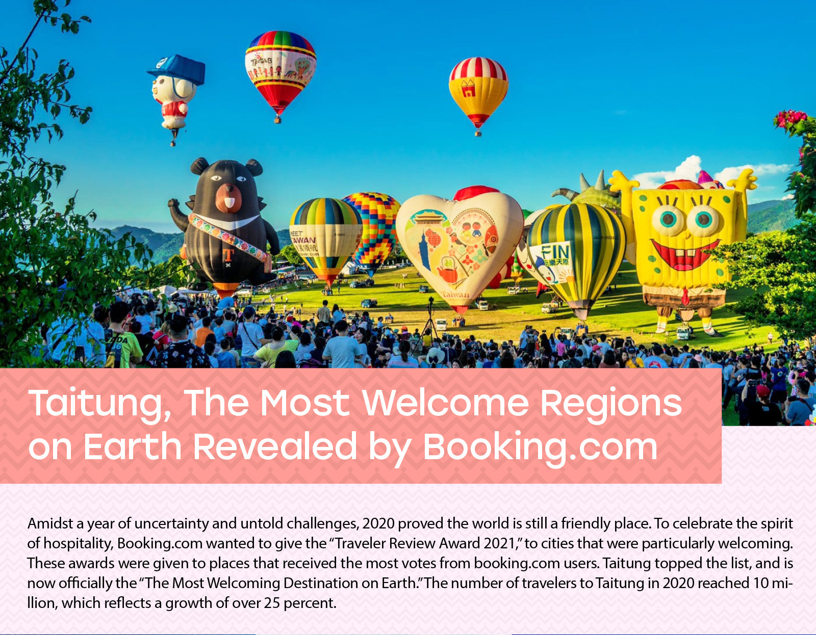 Taitung, The Most Welcome Regions on Earth Revealed by Booking.com Amidst a year of uncertainty and untold challenges, 2020 proved the world is still a friendly place. To celebrate the spirit of hospitality, Booking.com wanted to give the “Traveler Review Award 2021,” to cities that were particularly welcoming. These awards were given to places that received the most votes from booking.com users. Taitung topped the list, and is now officially the “The Most Welcoming Destination on Earth.” The number of travelers to Taitung in 2020 reached 10 million, which reflects a growth of over 25 percent. 
”
