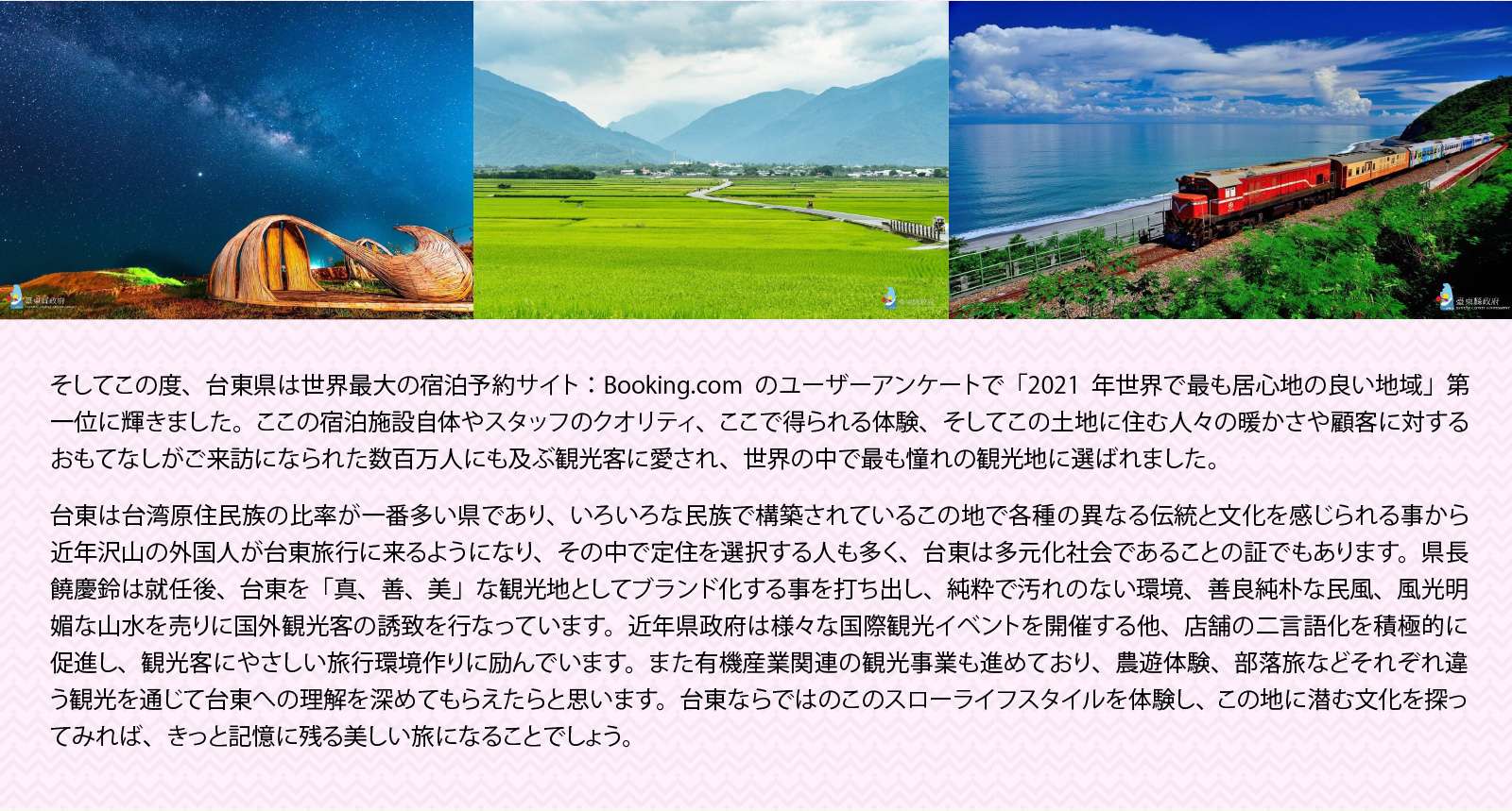 そしてこの度、台東県は世界最大の宿泊予約サイト：Booking.comのユーザーアンケートで「2021年世界で最も居心地の良い地域」第一位に輝きました。ここの宿泊施設自体やスタッフのクオリティ、ここで得られる体験、そしてこの土地に住む人々の暖かさや顧客に対するおもてなしがご来訪になられた数百万人にも及ぶ観光客に愛され、世界の中で最も憧れの観光地に選ばれました。

台東は台湾原住民族の比率が一番多い県であり、いろいろな民族で構築されているこの地で各種の異なる伝統と文化を感じられる事から近年沢山の外国人が台東旅行に来るようになり、その中で定住を選択する人も多く、台東は多元化社会であることの証でもあります。県長饒慶鈴は就任後、台東を「真、善、美」な観光地としてブランド化する事を打ち出し、純粋で汚れのない環境、善良純朴な民風、風光明媚な山水を売りに国外観光客の誘致を行なっています。近年県政府は様々な国際観光イベントを開催する他、店舗の二言語化を積極的に促進し、観光客にやさしい旅行環境作りに励んでいます。また有機産業関連の観光事業も進めており、農遊体験、部落旅などそれぞれ違う観光を通じて台東への理解を深めてもらえたらと思います。台東ならではのこのスローライフスタイルを体験し、この地に潜む文化を探ってみれば、きっと記憶に残る美しい旅になることでしょう。
