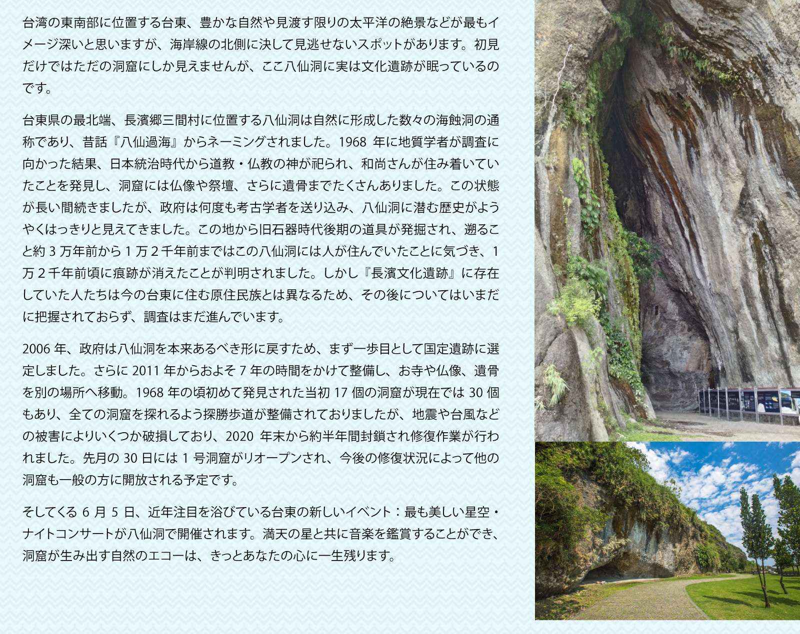 台湾の歴史を垣間見る　八仙洞

台湾の東南部に位置する台東、豊かな自然や見渡す限りの太平洋の絶景などが最もイメージ深いと思いますが、海岸線の北側に決して見逃せないスポットがあります。初見だけではただの洞窟にしか見えませんが、ここ八仙洞に実は文化遺跡が眠っているのです。

台東県の最北端、長濱郷三間村に位置する八仙洞は自然に形成した数々の海蝕洞の通称であり、昔話『八仙過海』からネーミングされました。1968年に地質学者が調査に向かった結果、日本統治時代から道教・仏教の神が祀られ、和尚さんが住み着いていたことを発見し、洞窟には仏像や祭壇、さらに遺骨までたくさんありました。この状態が長い間続きましたが、政府は何度も考古学者を送り込み、八仙洞に潜む歴史がようやくはっきりと見えてきました。この地から旧石器時代後期の道具が発掘され、遡ること約3万年前から1万２千年前まではこの八仙洞には人が住んでいたことに気づき、1万２千年前頃に痕跡が消えたことが判明されました。しかし『長濱文化遺跡』に存在していた人たちは今の台東に住む原住民族とは異なるため、その後についてはいまだに把握されておらず、調査はまだ進んでいます。

2006年、政府は八仙洞を本来あるべき形に戻すため、まず一歩目として国定遺跡に選定しました。さらに2011年からおよそ7年の時間をかけて整備し、お寺や仏像、遺骨を別の場所へ移動。1968年の頃初めて発見された当初17個の洞窟が現在では30個もあり、全ての洞窟を探れるよう探勝歩道が整備されておりましたが、地震や台風などの被害によりいくつか破損しており、2020年末から約半年間封鎖され修復作業が行われました。先月の30日には1号洞窟がリオープンされ、今後の修復状況によって他の洞窟も一般の方に開放される予定です。

そしてくる6月5日、近年注目を浴びている台東の新しいイベント：最も美しい星空・ナイトコンサートが八仙洞で開催されます。満天の星と共に音楽を鑑賞することができ、洞窟が生み出す自然のエコーは、きっとあなたの心に一生残ります。

